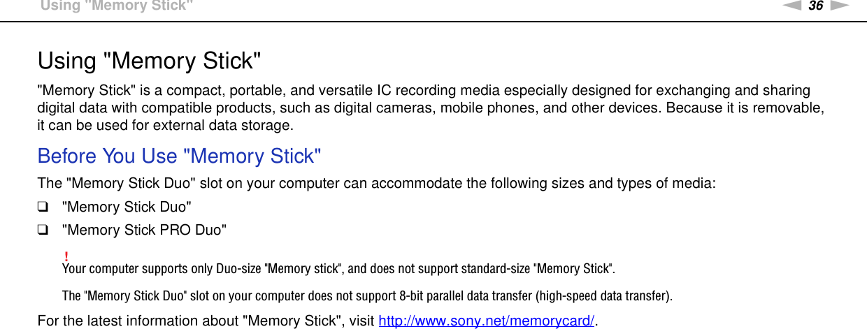 36nNUsing Your VAIO Computer &gt;Using &quot;Memory Stick&quot;Using &quot;Memory Stick&quot;&quot;Memory Stick&quot; is a compact, portable, and versatile IC recording media especially designed for exchanging and sharing digital data with compatible products, such as digital cameras, mobile phones, and other devices. Because it is removable, it can be used for external data storage.Before You Use &quot;Memory Stick&quot;The &quot;Memory Stick Duo&quot; slot on your computer can accommodate the following sizes and types of media:❑&quot;Memory Stick Duo&quot;❑&quot;Memory Stick PRO Duo&quot;!Your computer supports only Duo-size &quot;Memory stick&quot;, and does not support standard-size &quot;Memory Stick&quot;.The &quot;Memory Stick Duo&quot; slot on your computer does not support 8-bit parallel data transfer (high-speed data transfer).For the latest information about &quot;Memory Stick&quot;, visit http://www.sony.net/memorycard/. 