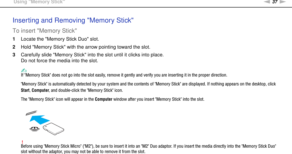 37nNUsing Your VAIO Computer &gt;Using &quot;Memory Stick&quot;Inserting and Removing &quot;Memory Stick&quot;To insert &quot;Memory Stick&quot;1Locate the &quot;Memory Stick Duo&quot; slot.2Hold &quot;Memory Stick&quot; with the arrow pointing toward the slot.3Carefully slide &quot;Memory Stick&quot; into the slot until it clicks into place.Do not force the media into the slot.✍If &quot;Memory Stick&quot; does not go into the slot easily, remove it gently and verify you are inserting it in the proper direction.&quot;Memory Stick&quot; is automatically detected by your system and the contents of &quot;Memory Stick&quot; are displayed. If nothing appears on the desktop, click Start, Computer, and double-click the &quot;Memory Stick&quot; icon.The &quot;Memory Stick&quot; icon will appear in the Computer window after you insert &quot;Memory Stick&quot; into the slot.!Before using &quot;Memory Stick Micro&quot; (&quot;M2&quot;), be sure to insert it into an &quot;M2&quot; Duo adaptor. If you insert the media directly into the &quot;Memory Stick Duo&quot; slot without the adaptor, you may not be able to remove it from the slot.