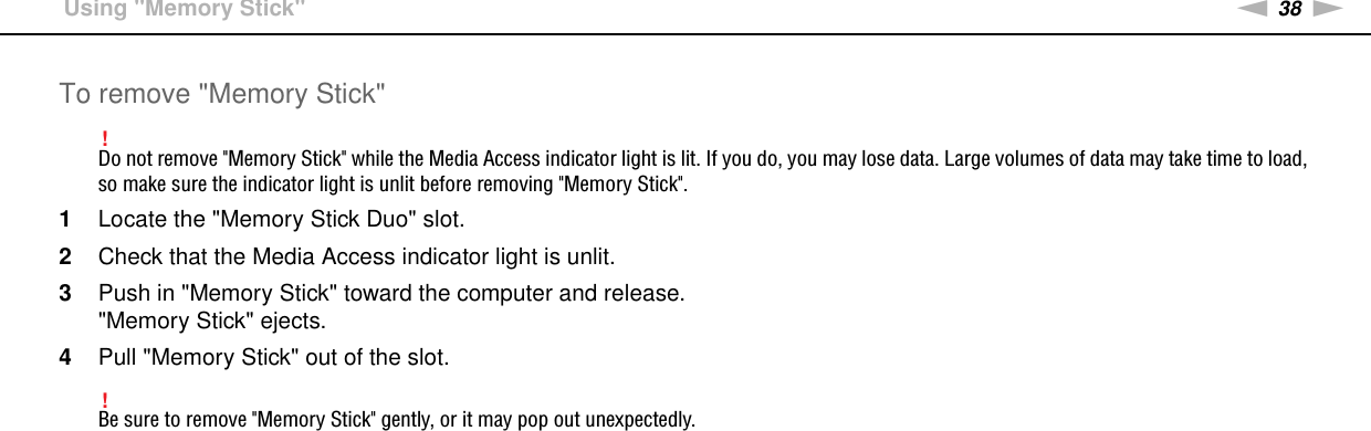 38nNUsing Your VAIO Computer &gt;Using &quot;Memory Stick&quot;To remove &quot;Memory Stick&quot;!Do not remove &quot;Memory Stick&quot; while the Media Access indicator light is lit. If you do, you may lose data. Large volumes of data may take time to load, so make sure the indicator light is unlit before removing &quot;Memory Stick&quot;.1Locate the &quot;Memory Stick Duo&quot; slot.2Check that the Media Access indicator light is unlit.3Push in &quot;Memory Stick&quot; toward the computer and release.&quot;Memory Stick&quot; ejects.4Pull &quot;Memory Stick&quot; out of the slot.!Be sure to remove &quot;Memory Stick&quot; gently, or it may pop out unexpectedly. 