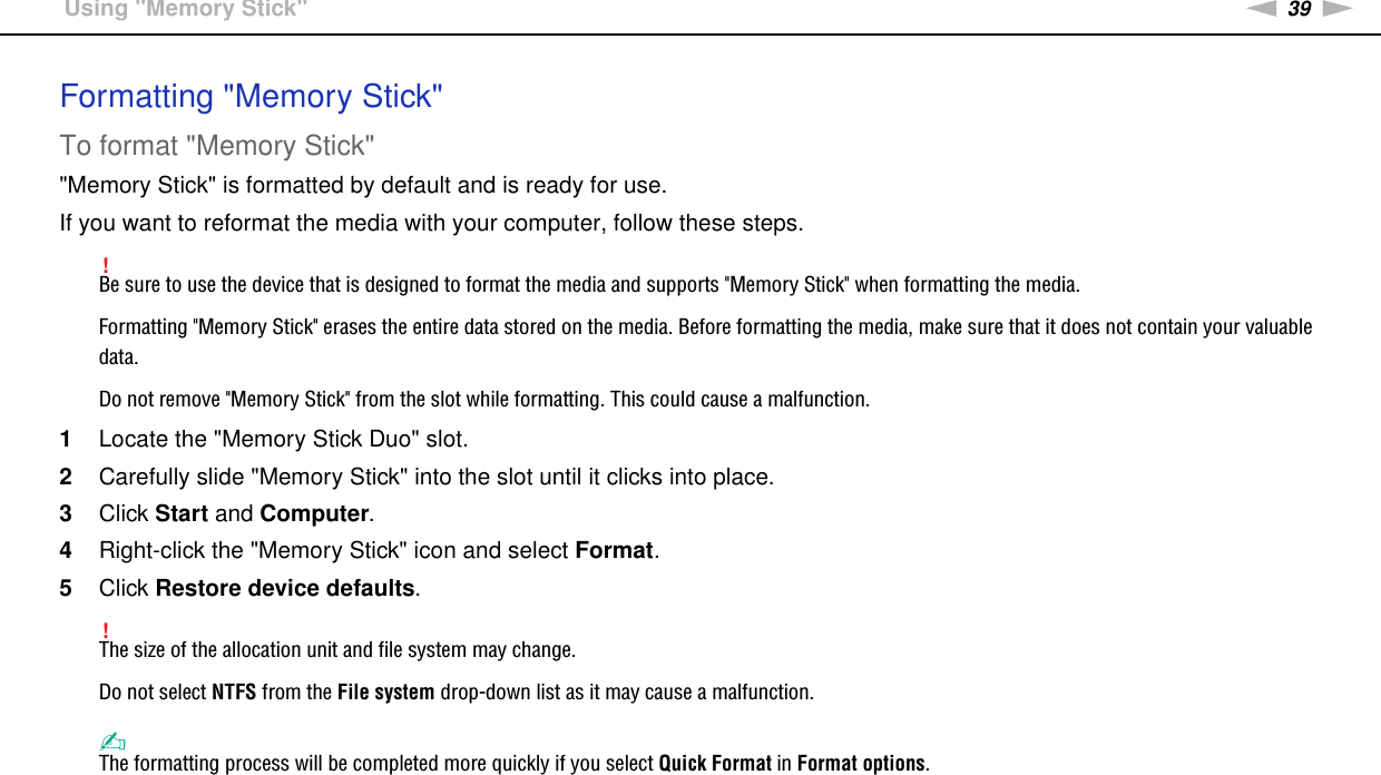 39nNUsing Your VAIO Computer &gt;Using &quot;Memory Stick&quot;Formatting &quot;Memory Stick&quot;To format &quot;Memory Stick&quot;&quot;Memory Stick&quot; is formatted by default and is ready for use.If you want to reformat the media with your computer, follow these steps.!Be sure to use the device that is designed to format the media and supports &quot;Memory Stick&quot; when formatting the media.Formatting &quot;Memory Stick&quot; erases the entire data stored on the media. Before formatting the media, make sure that it does not contain your valuable data.Do not remove &quot;Memory Stick&quot; from the slot while formatting. This could cause a malfunction.1Locate the &quot;Memory Stick Duo&quot; slot.2Carefully slide &quot;Memory Stick&quot; into the slot until it clicks into place.3Click Start and Computer.4Right-click the &quot;Memory Stick&quot; icon and select Format.5Click Restore device defaults.!The size of the allocation unit and file system may change.Do not select NTFS from the File system drop-down list as it may cause a malfunction.✍The formatting process will be completed more quickly if you select Quick Format in Format options.