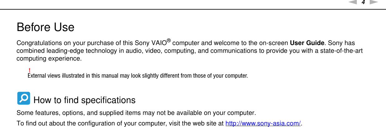 4nNBefore Use &gt;Before UseCongratulations on your purchase of this Sony VAIO® computer and welcome to the on-screen User Guide. Sony has combined leading-edge technology in audio, video, computing, and communications to provide you with a state-of-the-art computing experience.!External views illustrated in this manual may look slightly different from those of your computer. How to find specificationsSome features, options, and supplied items may not be available on your computer.To find out about the configuration of your computer, visit the web site at http://www.sony-asia.com/.