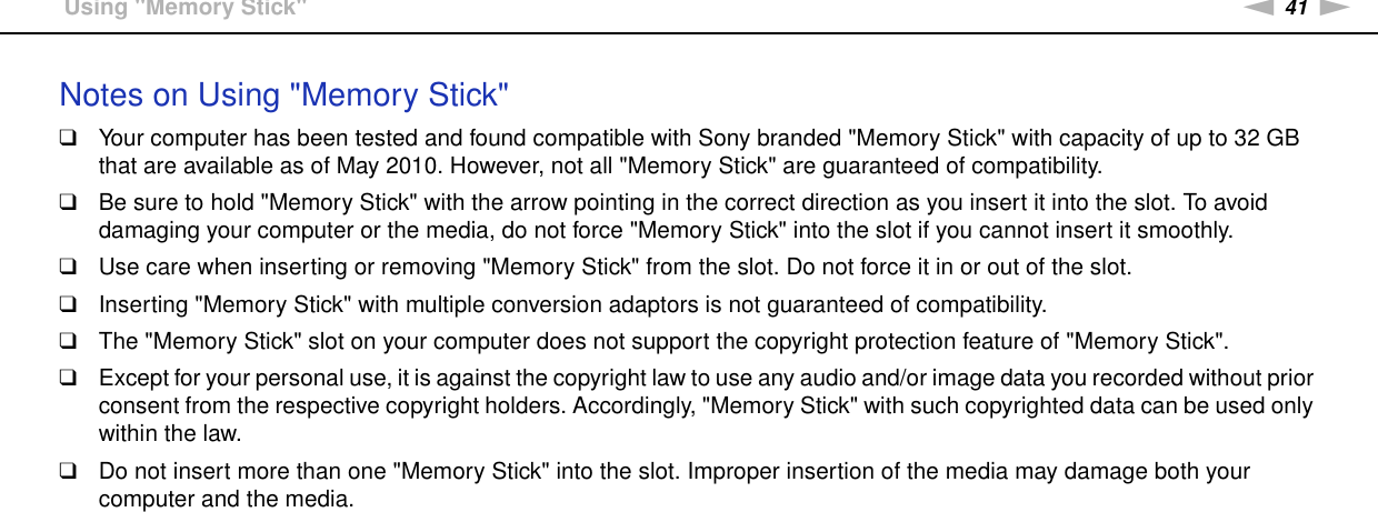 41nNUsing Your VAIO Computer &gt;Using &quot;Memory Stick&quot;Notes on Using &quot;Memory Stick&quot;❑Your computer has been tested and found compatible with Sony branded &quot;Memory Stick&quot; with capacity of up to 32 GB that are available as of May 2010. However, not all &quot;Memory Stick&quot; are guaranteed of compatibility.❑Be sure to hold &quot;Memory Stick&quot; with the arrow pointing in the correct direction as you insert it into the slot. To avoid damaging your computer or the media, do not force &quot;Memory Stick&quot; into the slot if you cannot insert it smoothly.❑Use care when inserting or removing &quot;Memory Stick&quot; from the slot. Do not force it in or out of the slot.❑Inserting &quot;Memory Stick&quot; with multiple conversion adaptors is not guaranteed of compatibility.❑The &quot;Memory Stick&quot; slot on your computer does not support the copyright protection feature of &quot;Memory Stick&quot;.❑Except for your personal use, it is against the copyright law to use any audio and/or image data you recorded without prior consent from the respective copyright holders. Accordingly, &quot;Memory Stick&quot; with such copyrighted data can be used only within the law.❑Do not insert more than one &quot;Memory Stick&quot; into the slot. Improper insertion of the media may damage both your computer and the media.  