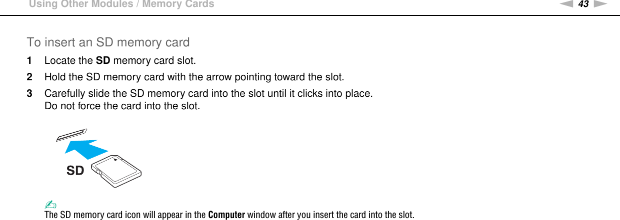 43nNUsing Your VAIO Computer &gt;Using Other Modules / Memory CardsTo insert an SD memory card1Locate the SD memory card slot.2Hold the SD memory card with the arrow pointing toward the slot.3Carefully slide the SD memory card into the slot until it clicks into place.Do not force the card into the slot.✍The SD memory card icon will appear in the Computer window after you insert the card into the slot.