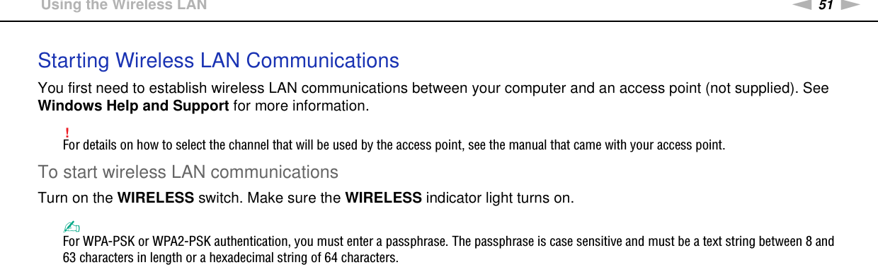 51nNUsing Your VAIO Computer &gt;Using the Wireless LANStarting Wireless LAN CommunicationsYou first need to establish wireless LAN communications between your computer and an access point (not supplied). See Windows Help and Support for more information.!For details on how to select the channel that will be used by the access point, see the manual that came with your access point.To start wireless LAN communicationsTurn on the WIRELESS switch. Make sure the WIRELESS indicator light turns on.✍For WPA-PSK or WPA2-PSK authentication, you must enter a passphrase. The passphrase is case sensitive and must be a text string between 8 and 63 characters in length or a hexadecimal string of 64 characters. 