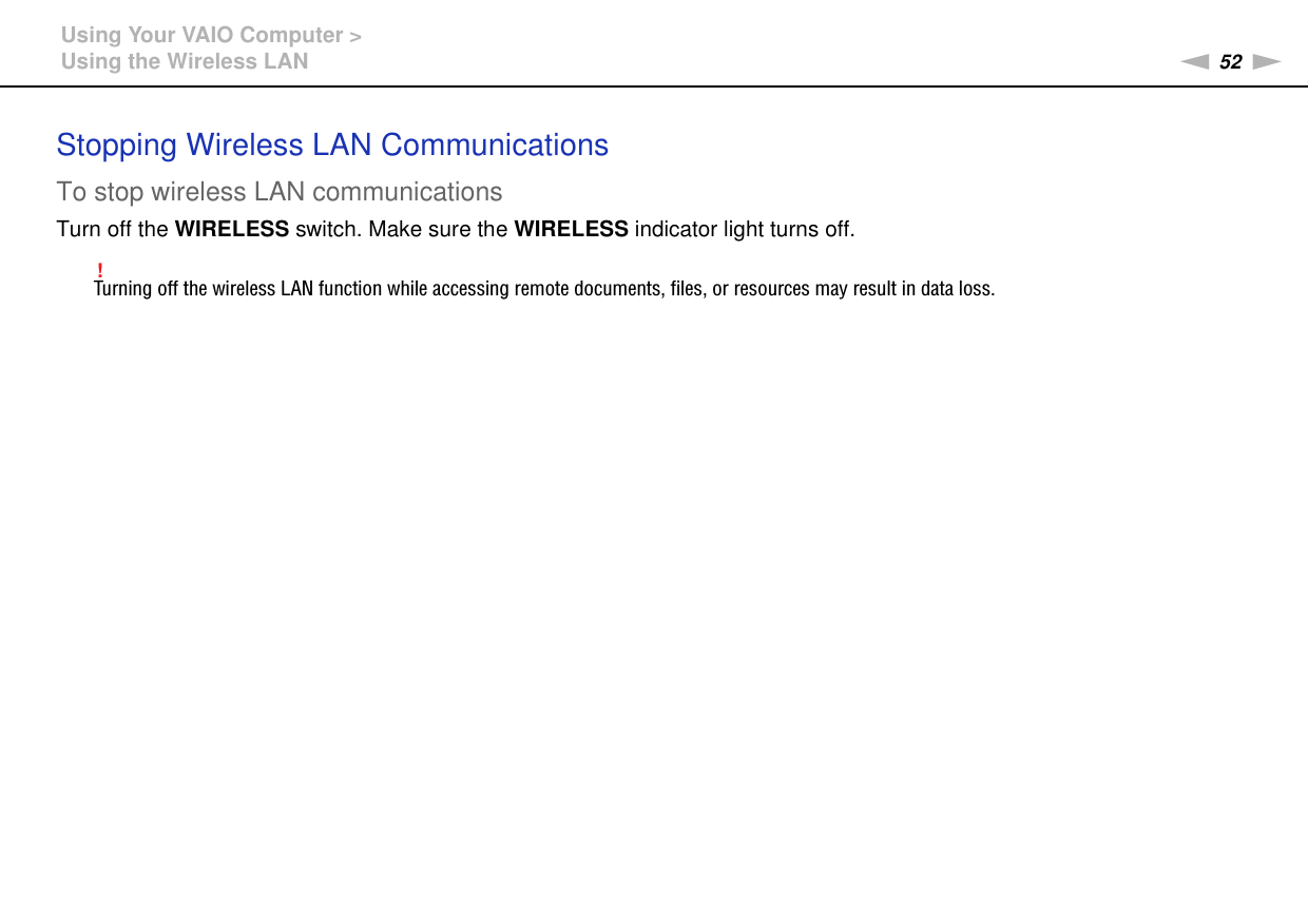 52nNUsing Your VAIO Computer &gt;Using the Wireless LANStopping Wireless LAN CommunicationsTo stop wireless LAN communicationsTurn off the WIRELESS switch. Make sure the WIRELESS indicator light turns off.!Turning off the wireless LAN function while accessing remote documents, files, or resources may result in data loss.  