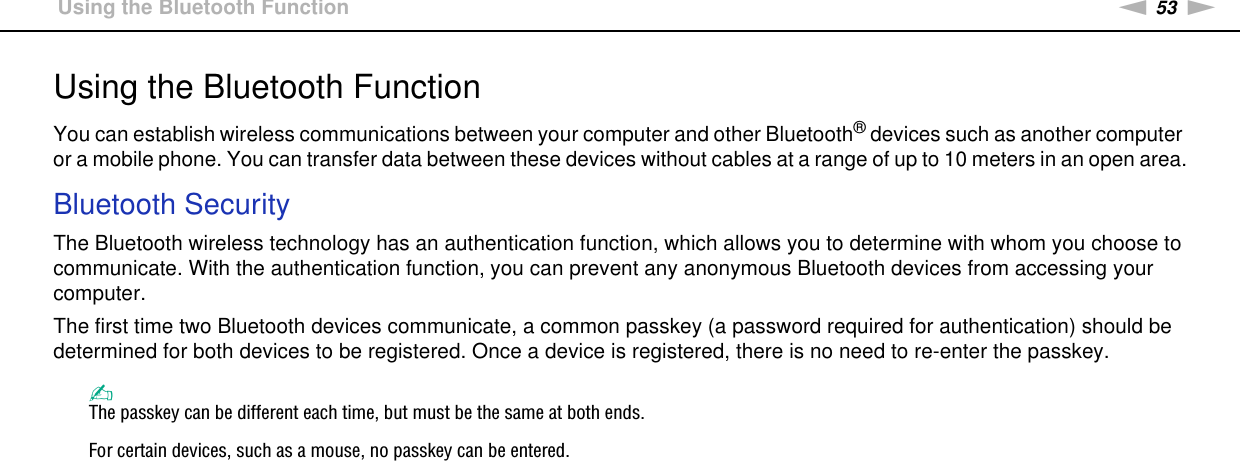 53nNUsing Your VAIO Computer &gt;Using the Bluetooth FunctionUsing the Bluetooth FunctionYou can establish wireless communications between your computer and other Bluetooth® devices such as another computer or a mobile phone. You can transfer data between these devices without cables at a range of up to 10 meters in an open area.Bluetooth SecurityThe Bluetooth wireless technology has an authentication function, which allows you to determine with whom you choose to communicate. With the authentication function, you can prevent any anonymous Bluetooth devices from accessing your computer.The first time two Bluetooth devices communicate, a common passkey (a password required for authentication) should be determined for both devices to be registered. Once a device is registered, there is no need to re-enter the passkey.✍The passkey can be different each time, but must be the same at both ends.For certain devices, such as a mouse, no passkey can be entered. 