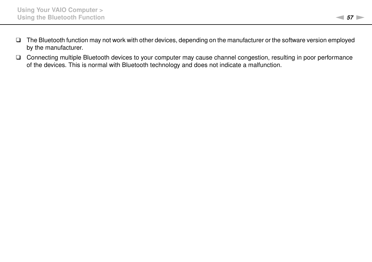 57nNUsing Your VAIO Computer &gt;Using the Bluetooth Function❑The Bluetooth function may not work with other devices, depending on the manufacturer or the software version employed by the manufacturer.❑Connecting multiple Bluetooth devices to your computer may cause channel congestion, resulting in poor performance of the devices. This is normal with Bluetooth technology and does not indicate a malfunction.  