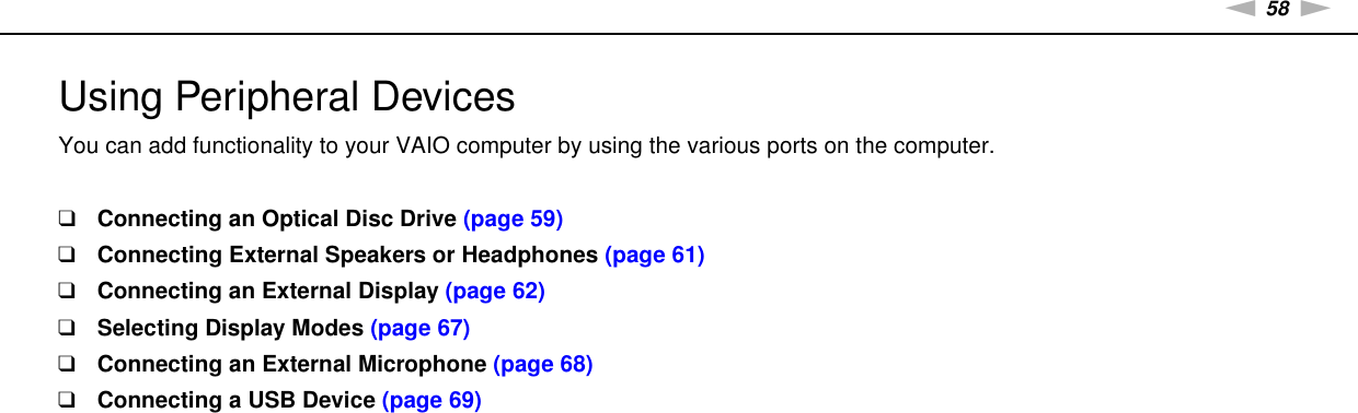 58nNUsing Peripheral Devices &gt;Using Peripheral DevicesYou can add functionality to your VAIO computer by using the various ports on the computer.❑Connecting an Optical Disc Drive (page 59)❑Connecting External Speakers or Headphones (page 61)❑Connecting an External Display (page 62)❑Selecting Display Modes (page 67)❑Connecting an External Microphone (page 68)❑Connecting a USB Device (page 69)