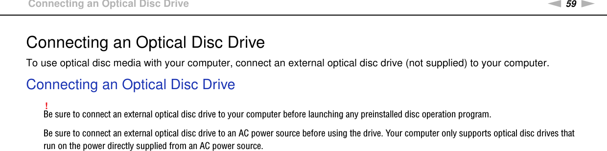 59nNUsing Peripheral Devices &gt;Connecting an Optical Disc DriveConnecting an Optical Disc DriveTo use optical disc media with your computer, connect an external optical disc drive (not supplied) to your computer.Connecting an Optical Disc Drive!Be sure to connect an external optical disc drive to your computer before launching any preinstalled disc operation program.Be sure to connect an external optical disc drive to an AC power source before using the drive. Your computer only supports optical disc drives that run on the power directly supplied from an AC power source.