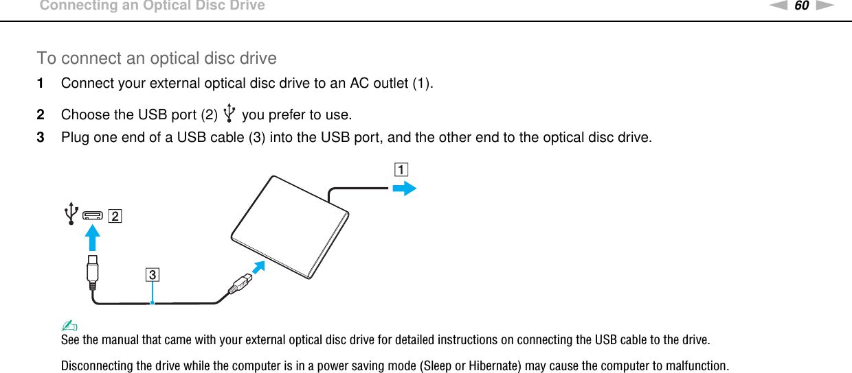 60nNUsing Peripheral Devices &gt;Connecting an Optical Disc DriveTo connect an optical disc drive1Connect your external optical disc drive to an AC outlet (1).2Choose the USB port (2)   you prefer to use.3Plug one end of a USB cable (3) into the USB port, and the other end to the optical disc drive.✍See the manual that came with your external optical disc drive for detailed instructions on connecting the USB cable to the drive.Disconnecting the drive while the computer is in a power saving mode (Sleep or Hibernate) may cause the computer to malfunction. 