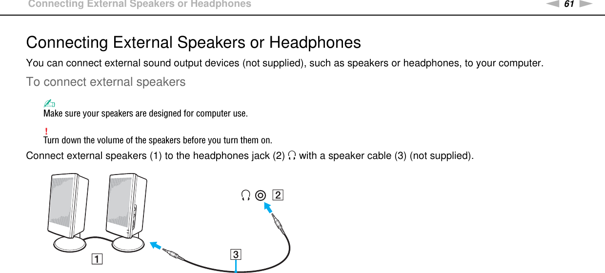 61nNUsing Peripheral Devices &gt;Connecting External Speakers or HeadphonesConnecting External Speakers or HeadphonesYou can connect external sound output devices (not supplied), such as speakers or headphones, to your computer.To connect external speakers✍Make sure your speakers are designed for computer use.!Turn down the volume of the speakers before you turn them on.Connect external speakers (1) to the headphones jack (2) i with a speaker cable (3) (not supplied). 