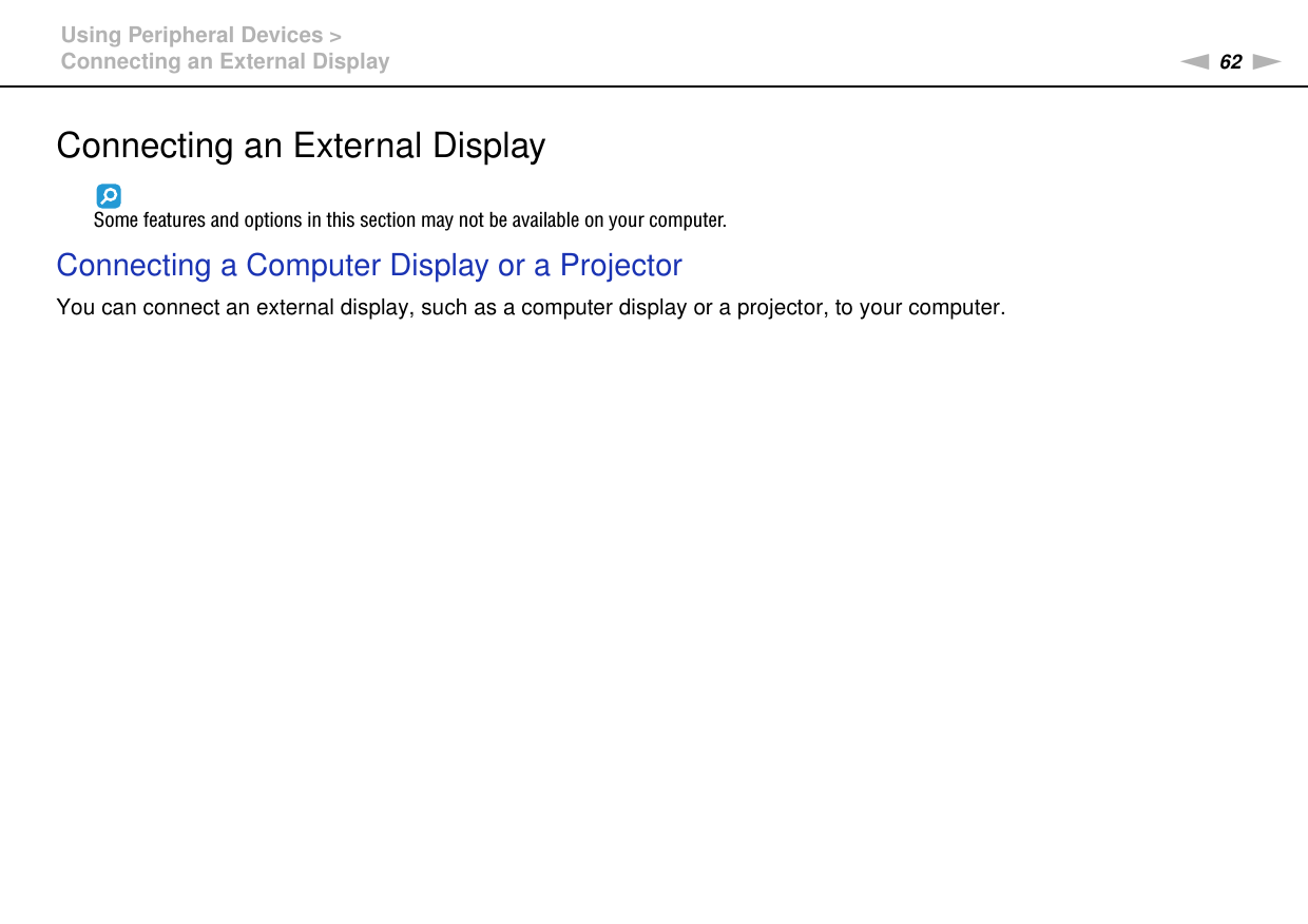 62nNUsing Peripheral Devices &gt;Connecting an External DisplayConnecting an External DisplaySome features and options in this section may not be available on your computer.Connecting a Computer Display or a ProjectorYou can connect an external display, such as a computer display or a projector, to your computer.