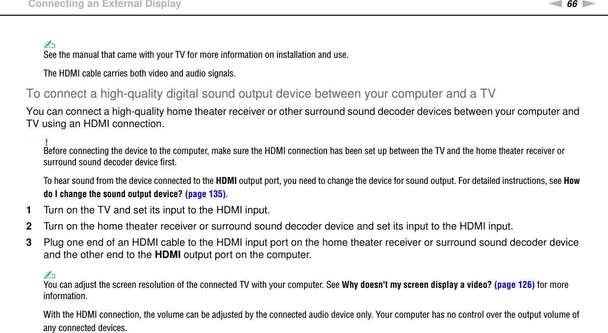 66nNUsing Peripheral Devices &gt;Connecting an External Display✍See the manual that came with your TV for more information on installation and use.The HDMI cable carries both video and audio signals.To connect a high-quality digital sound output device between your computer and a TVYou can connect a high-quality home theater receiver or other surround sound decoder devices between your computer and TV using an HDMI connection.!Before connecting the device to the computer, make sure the HDMI connection has been set up between the TV and the home theater receiver or surround sound decoder device first.To hear sound from the device connected to the HDMI output port, you need to change the device for sound output. For detailed instructions, see How do I change the sound output device? (page 135).1Turn on the TV and set its input to the HDMI input.2Turn on the home theater receiver or surround sound decoder device and set its input to the HDMI input.3Plug one end of an HDMI cable to the HDMI input port on the home theater receiver or surround sound decoder device and the other end to the HDMI output port on the computer.✍You can adjust the screen resolution of the connected TV with your computer. See Why doesn&apos;t my screen display a video? (page 126) for more information.With the HDMI connection, the volume can be adjusted by the connected audio device only. Your computer has no control over the output volume of any connected devices.  