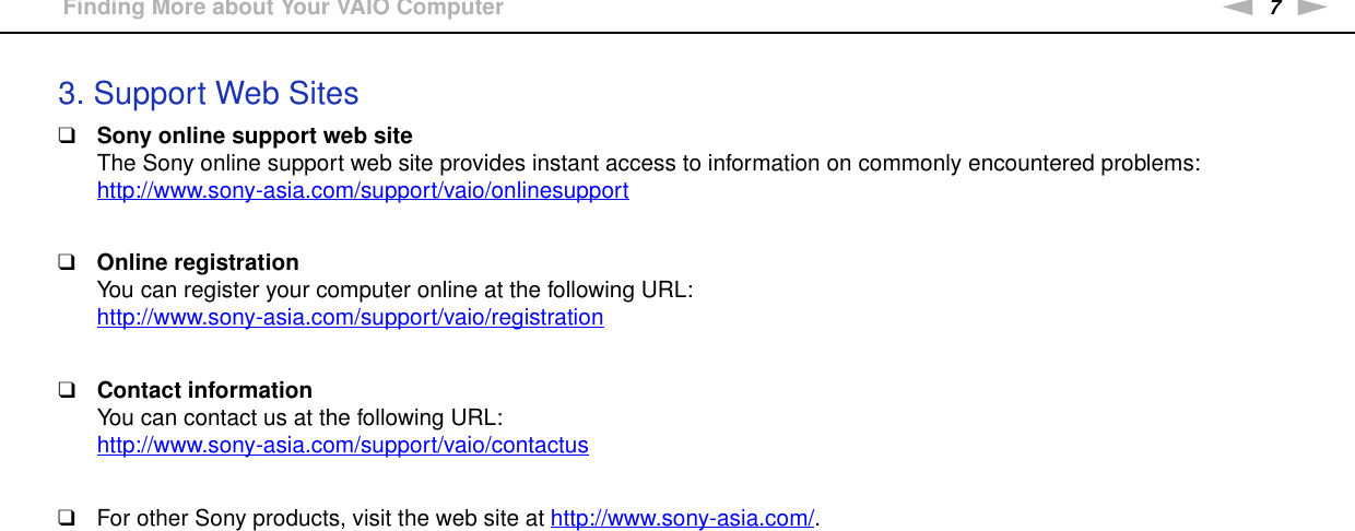 7nNBefore Use &gt;Finding More about Your VAIO Computer3. Support Web Sites❑Sony online support web siteThe Sony online support web site provides instant access to information on commonly encountered problems:http://www.sony-asia.com/support/vaio/onlinesupport ❑Online registrationYou can register your computer online at the following URL:http://www.sony-asia.com/support/vaio/registration ❑Contact informationYou can contact us at the following URL:http://www.sony-asia.com/support/vaio/contactus ❑For other Sony products, visit the web site at http://www.sony-asia.com/. 