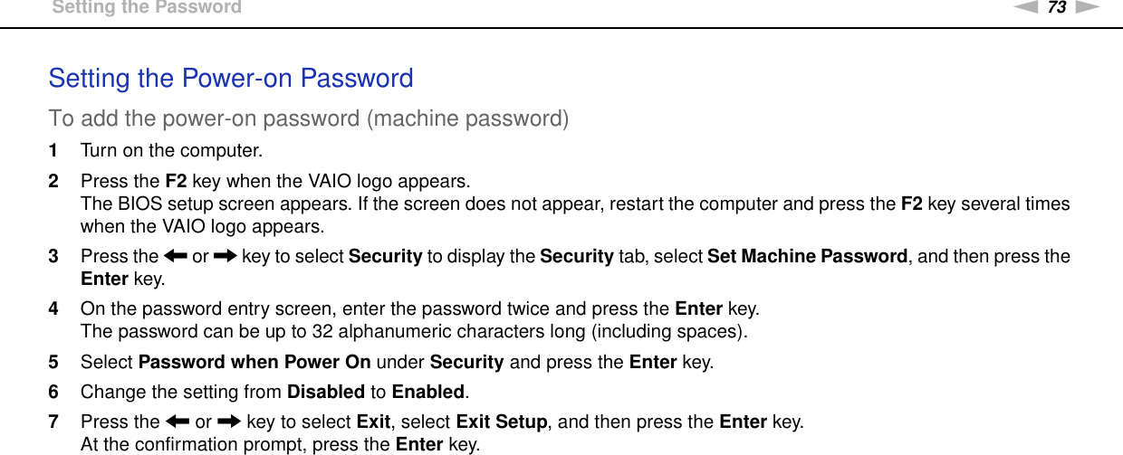 73nNCustomizing Your VAIO Computer &gt;Setting the PasswordSetting the Power-on PasswordTo add the power-on password (machine password)1Turn on the computer.2Press the F2 key when the VAIO logo appears.The BIOS setup screen appears. If the screen does not appear, restart the computer and press the F2 key several times when the VAIO logo appears.3Press the &lt; or , key to select Security to display the Security tab, select Set Machine Password, and then press the Enter key.4On the password entry screen, enter the password twice and press the Enter key.The password can be up to 32 alphanumeric characters long (including spaces).5Select Password when Power On under Security and press the Enter key.6Change the setting from Disabled to Enabled.7Press the &lt; or , key to select Exit, select Exit Setup, and then press the Enter key.At the confirmation prompt, press the Enter key.