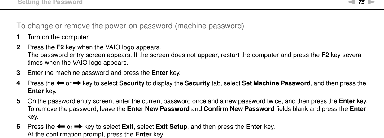 75nNCustomizing Your VAIO Computer &gt;Setting the PasswordTo change or remove the power-on password (machine password)1Turn on the computer.2Press the F2 key when the VAIO logo appears.The password entry screen appears. If the screen does not appear, restart the computer and press the F2 key several times when the VAIO logo appears.3Enter the machine password and press the Enter key.4Press the &lt; or , key to select Security to display the Security tab, select Set Machine Password, and then press the Enter key.5On the password entry screen, enter the current password once and a new password twice, and then press the Enter key.To remove the password, leave the Enter New Password and Confirm New Password fields blank and press the Enter key.6Press the &lt; or , key to select Exit, select Exit Setup, and then press the Enter key.At the confirmation prompt, press the Enter key.