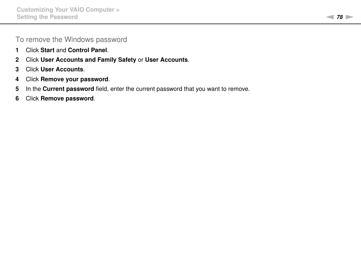 78nNCustomizing Your VAIO Computer &gt;Setting the PasswordTo remove the Windows password1Click Start and Control Panel.2Click User Accounts and Family Safety or User Accounts.3Click User Accounts.4Click Remove your password.5In the Current password field, enter the current password that you want to remove.6Click Remove password.  