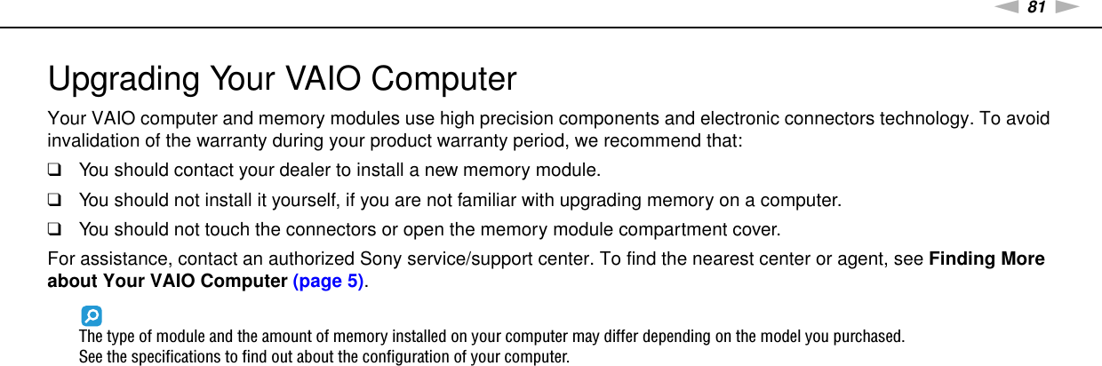 81nNUpgrading Your VAIO Computer &gt;Upgrading Your VAIO ComputerYour VAIO computer and memory modules use high precision components and electronic connectors technology. To avoid invalidation of the warranty during your product warranty period, we recommend that:❑You should contact your dealer to install a new memory module.❑You should not install it yourself, if you are not familiar with upgrading memory on a computer.❑You should not touch the connectors or open the memory module compartment cover.For assistance, contact an authorized Sony service/support center. To find the nearest center or agent, see Finding More about Your VAIO Computer (page 5).The type of module and the amount of memory installed on your computer may differ depending on the model you purchased.See the specifications to find out about the configuration of your computer.