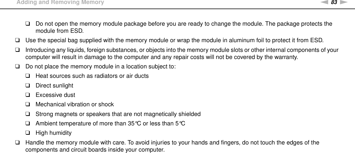 83nNUpgrading Your VAIO Computer &gt;Adding and Removing Memory❑Do not open the memory module package before you are ready to change the module. The package protects the module from ESD.❑Use the special bag supplied with the memory module or wrap the module in aluminum foil to protect it from ESD.❑Introducing any liquids, foreign substances, or objects into the memory module slots or other internal components of your computer will result in damage to the computer and any repair costs will not be covered by the warranty.❑Do not place the memory module in a location subject to:❑Heat sources such as radiators or air ducts❑Direct sunlight❑Excessive dust❑Mechanical vibration or shock❑Strong magnets or speakers that are not magnetically shielded❑Ambient temperature of more than 35°C or less than 5°C❑High humidity❑Handle the memory module with care. To avoid injuries to your hands and fingers, do not touch the edges of the components and circuit boards inside your computer.