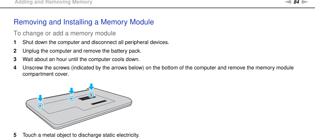 84nNUpgrading Your VAIO Computer &gt;Adding and Removing MemoryRemoving and Installing a Memory ModuleTo change or add a memory module1Shut down the computer and disconnect all peripheral devices.2Unplug the computer and remove the battery pack.3Wait about an hour until the computer cools down.4Unscrew the screws (indicated by the arrows below) on the bottom of the computer and remove the memory module compartment cover.5Touch a metal object to discharge static electricity.