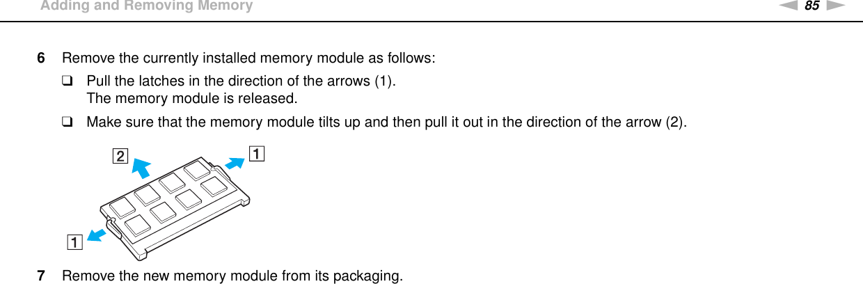 85nNUpgrading Your VAIO Computer &gt;Adding and Removing Memory6Remove the currently installed memory module as follows:❑Pull the latches in the direction of the arrows (1).The memory module is released.❑Make sure that the memory module tilts up and then pull it out in the direction of the arrow (2).7Remove the new memory module from its packaging.