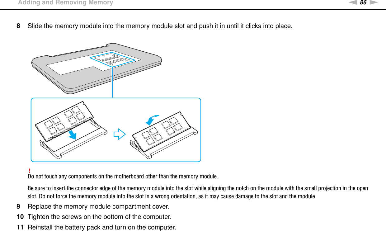 86nNUpgrading Your VAIO Computer &gt;Adding and Removing Memory8Slide the memory module into the memory module slot and push it in until it clicks into place.!Do not touch any components on the motherboard other than the memory module.Be sure to insert the connector edge of the memory module into the slot while aligning the notch on the module with the small projection in the open slot. Do not force the memory module into the slot in a wrong orientation, as it may cause damage to the slot and the module.9Replace the memory module compartment cover.10 Tighten the screws on the bottom of the computer.11 Reinstall the battery pack and turn on the computer. 
