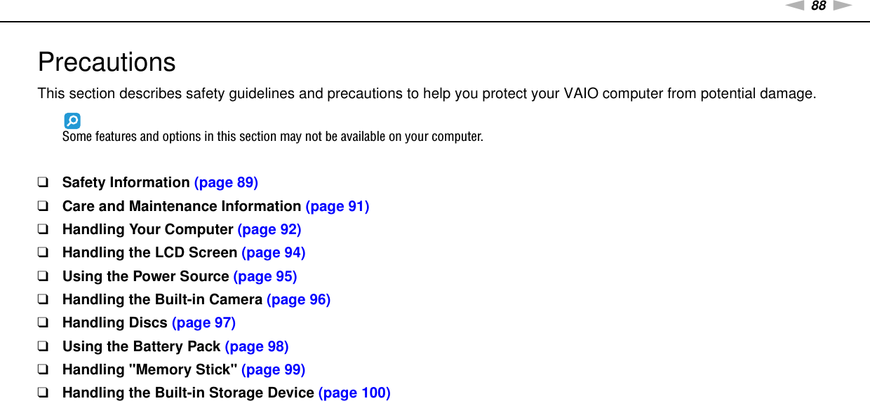 88nNPrecautions &gt;PrecautionsThis section describes safety guidelines and precautions to help you protect your VAIO computer from potential damage.Some features and options in this section may not be available on your computer.❑Safety Information (page 89)❑Care and Maintenance Information (page 91)❑Handling Your Computer (page 92)❑Handling the LCD Screen (page 94)❑Using the Power Source (page 95)❑Handling the Built-in Camera (page 96)❑Handling Discs (page 97)❑Using the Battery Pack (page 98)❑Handling &quot;Memory Stick&quot; (page 99)❑Handling the Built-in Storage Device (page 100)