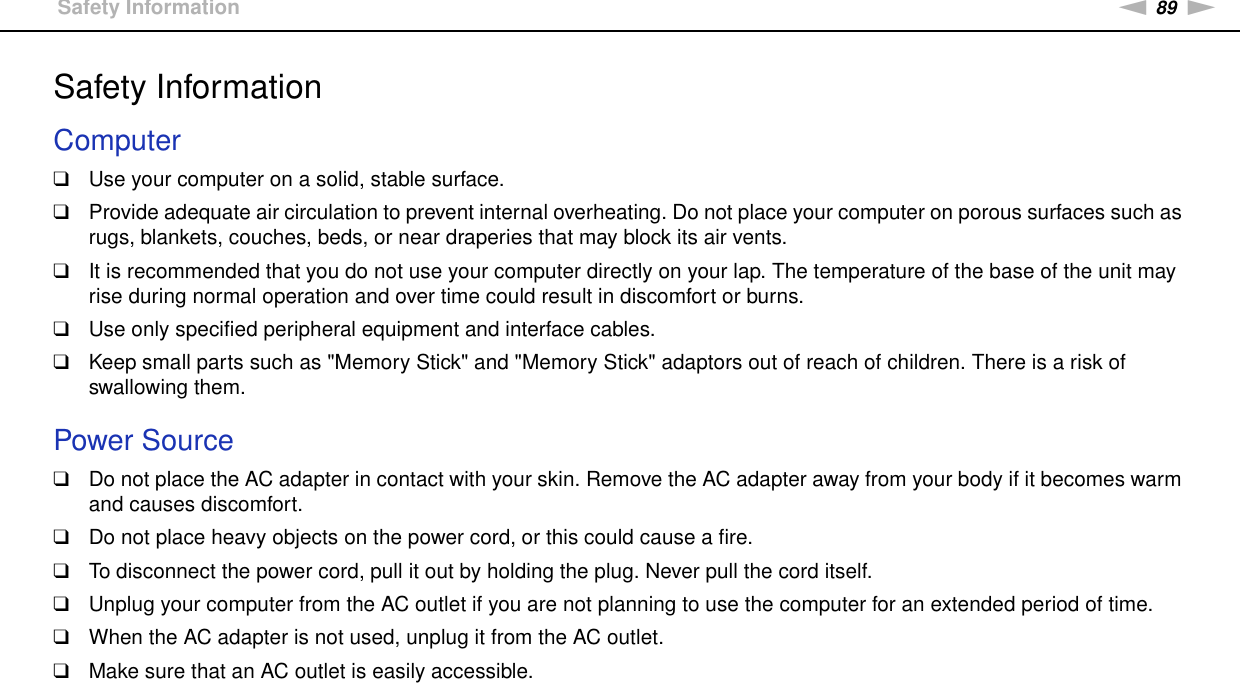 89nNPrecautions &gt;Safety InformationSafety InformationComputer❑Use your computer on a solid, stable surface.❑Provide adequate air circulation to prevent internal overheating. Do not place your computer on porous surfaces such as rugs, blankets, couches, beds, or near draperies that may block its air vents.❑It is recommended that you do not use your computer directly on your lap. The temperature of the base of the unit may rise during normal operation and over time could result in discomfort or burns.❑Use only specified peripheral equipment and interface cables.❑Keep small parts such as &quot;Memory Stick&quot; and &quot;Memory Stick&quot; adaptors out of reach of children. There is a risk of swallowing them. Power Source❑Do not place the AC adapter in contact with your skin. Remove the AC adapter away from your body if it becomes warm and causes discomfort.❑Do not place heavy objects on the power cord, or this could cause a fire.❑To disconnect the power cord, pull it out by holding the plug. Never pull the cord itself.❑Unplug your computer from the AC outlet if you are not planning to use the computer for an extended period of time.❑When the AC adapter is not used, unplug it from the AC outlet.❑Make sure that an AC outlet is easily accessible. 