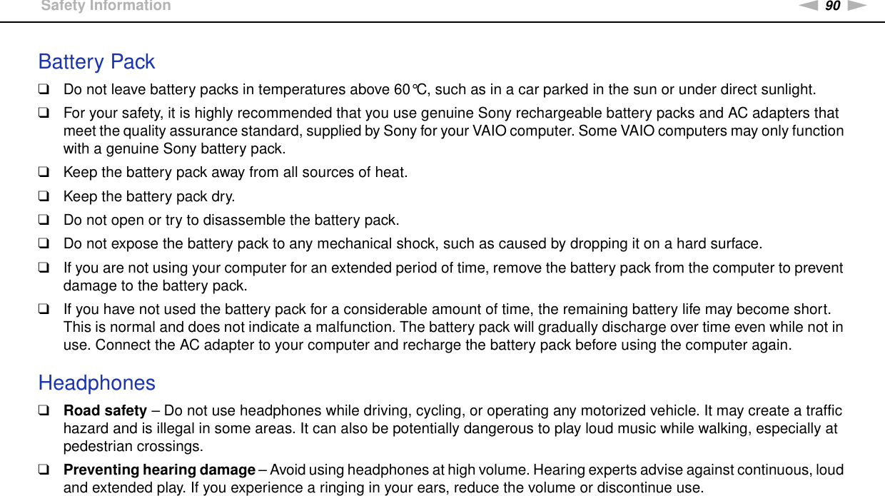 90nNPrecautions &gt;Safety InformationBattery Pack❑Do not leave battery packs in temperatures above 60°C, such as in a car parked in the sun or under direct sunlight.❑For your safety, it is highly recommended that you use genuine Sony rechargeable battery packs and AC adapters that meet the quality assurance standard, supplied by Sony for your VAIO computer. Some VAIO computers may only function with a genuine Sony battery pack.❑Keep the battery pack away from all sources of heat.❑Keep the battery pack dry.❑Do not open or try to disassemble the battery pack.❑Do not expose the battery pack to any mechanical shock, such as caused by dropping it on a hard surface.❑If you are not using your computer for an extended period of time, remove the battery pack from the computer to prevent damage to the battery pack.❑If you have not used the battery pack for a considerable amount of time, the remaining battery life may become short. This is normal and does not indicate a malfunction. The battery pack will gradually discharge over time even while not in use. Connect the AC adapter to your computer and recharge the battery pack before using the computer again. Headphones❑Road safety – Do not use headphones while driving, cycling, or operating any motorized vehicle. It may create a traffic hazard and is illegal in some areas. It can also be potentially dangerous to play loud music while walking, especially at pedestrian crossings.❑Preventing hearing damage – Avoid using headphones at high volume. Hearing experts advise against continuous, loud and extended play. If you experience a ringing in your ears, reduce the volume or discontinue use.  