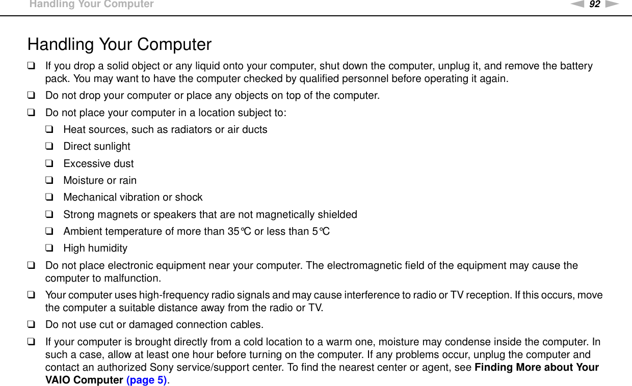 92nNPrecautions &gt;Handling Your ComputerHandling Your Computer❑If you drop a solid object or any liquid onto your computer, shut down the computer, unplug it, and remove the battery pack. You may want to have the computer checked by qualified personnel before operating it again.❑Do not drop your computer or place any objects on top of the computer.❑Do not place your computer in a location subject to: ❑Heat sources, such as radiators or air ducts❑Direct sunlight❑Excessive dust❑Moisture or rain❑Mechanical vibration or shock❑Strong magnets or speakers that are not magnetically shielded❑Ambient temperature of more than 35°C or less than 5°C❑High humidity❑Do not place electronic equipment near your computer. The electromagnetic field of the equipment may cause the computer to malfunction.❑Your computer uses high-frequency radio signals and may cause interference to radio or TV reception. If this occurs, move the computer a suitable distance away from the radio or TV.❑Do not use cut or damaged connection cables.❑If your computer is brought directly from a cold location to a warm one, moisture may condense inside the computer. In such a case, allow at least one hour before turning on the computer. If any problems occur, unplug the computer and contact an authorized Sony service/support center. To find the nearest center or agent, see Finding More about Your VAIO Computer (page 5).