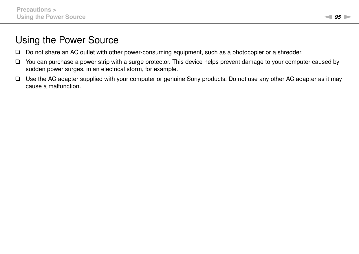 95nNPrecautions &gt;Using the Power SourceUsing the Power Source❑Do not share an AC outlet with other power-consuming equipment, such as a photocopier or a shredder.❑You can purchase a power strip with a surge protector. This device helps prevent damage to your computer caused by sudden power surges, in an electrical storm, for example.❑Use the AC adapter supplied with your computer or genuine Sony products. Do not use any other AC adapter as it may cause a malfunction. 