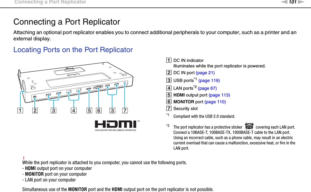 101nNUsing Peripheral Devices &gt;Connecting a Port ReplicatorConnecting a Port ReplicatorAttaching an optional port replicator enables you to connect additional peripherals to your computer, such as a printer and an external display.Locating Ports on the Port Replicator!While the port replicator is attached to you computer, you cannot use the following ports.- HDMI output port on your computer- MONITOR port on your computer- LAN port on your computerSimultaneous use of the MONITOR port and the HDMI output port on the port replicator is not possible.ADC IN indicatorIlluminates while the port replicator is powered.BDC IN port (page 21)CUSB ports*1 (page 119)DLAN ports*2 (page 67)EHDMI output port (page 113)FMONITOR port (page 110)GSecurity slot*1 Compliant with the USB 2.0 standard.*2 The port replicator has a protective sticker   covering each LAN port. Connect a 10BASE-T, 100BASE-TX, 1000BASE-T cable to the LAN port. Using an incorrect cable, such as a phone cable, may result in an electric current overload that can cause a malfunction, excessive heat, or fire in the LAN port.