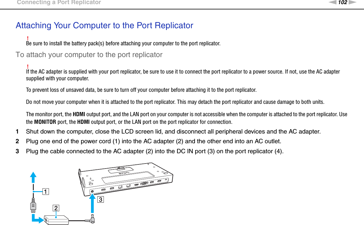 102nNUsing Peripheral Devices &gt;Connecting a Port ReplicatorAttaching Your Computer to the Port Replicator!Be sure to install the battery pack(s) before attaching your computer to the port replicator.To attach your computer to the port replicator!If the AC adapter is supplied with your port replicator, be sure to use it to connect the port replicator to a power source. If not, use the AC adapter supplied with your computer.To prevent loss of unsaved data, be sure to turn off your computer before attaching it to the port replicator.Do not move your computer when it is attached to the port replicator. This may detach the port replicator and cause damage to both units.The monitor port, the HDMI output port, and the LAN port on your computer is not accessible when the computer is attached to the port replicator. Use the MONITOR port, the HDMI output port, or the LAN port on the port replicator for connection.1Shut down the computer, close the LCD screen lid, and disconnect all peripheral devices and the AC adapter.2Plug one end of the power cord (1) into the AC adapter (2) and the other end into an AC outlet.3Plug the cable connected to the AC adapter (2) into the DC IN port (3) on the port replicator (4).