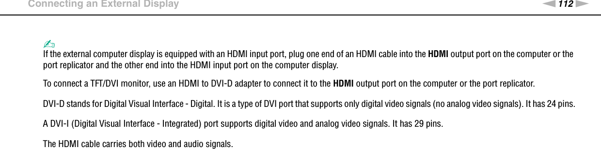 112nNUsing Peripheral Devices &gt;Connecting an External Display✍If the external computer display is equipped with an HDMI input port, plug one end of an HDMI cable into the HDMI output port on the computer or the port replicator and the other end into the HDMI input port on the computer display.To connect a TFT/DVI monitor, use an HDMI to DVI-D adapter to connect it to the HDMI output port on the computer or the port replicator.DVI-D stands for Digital Visual Interface - Digital. It is a type of DVI port that supports only digital video signals (no analog video signals). It has 24 pins.A DVI-I (Digital Visual Interface - Integrated) port supports digital video and analog video signals. It has 29 pins.The HDMI cable carries both video and audio signals. 