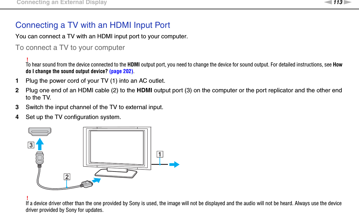 113nNUsing Peripheral Devices &gt;Connecting an External DisplayConnecting a TV with an HDMI Input PortYou can connect a TV with an HDMI input port to your computer.To connect a TV to your computer!To hear sound from the device connected to the HDMI output port, you need to change the device for sound output. For detailed instructions, see How do I change the sound output device? (page 202).1Plug the power cord of your TV (1) into an AC outlet.2Plug one end of an HDMI cable (2) to the HDMI output port (3) on the computer or the port replicator and the other end to the TV.3Switch the input channel of the TV to external input.4Set up the TV configuration system.!If a device driver other than the one provided by Sony is used, the image will not be displayed and the audio will not be heard. Always use the device driver provided by Sony for updates.