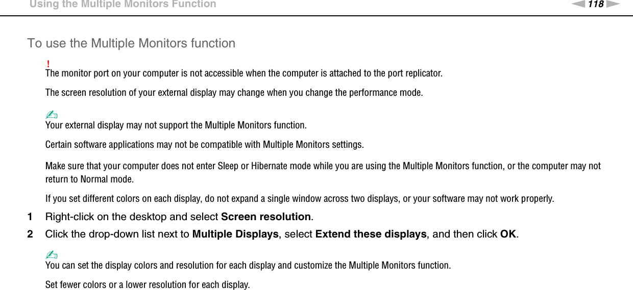 118nNUsing Peripheral Devices &gt;Using the Multiple Monitors FunctionTo use the Multiple Monitors function!The monitor port on your computer is not accessible when the computer is attached to the port replicator.The screen resolution of your external display may change when you change the performance mode.✍Your external display may not support the Multiple Monitors function.Certain software applications may not be compatible with Multiple Monitors settings.Make sure that your computer does not enter Sleep or Hibernate mode while you are using the Multiple Monitors function, or the computer may not return to Normal mode.If you set different colors on each display, do not expand a single window across two displays, or your software may not work properly.1Right-click on the desktop and select Screen resolution.2Click the drop-down list next to Multiple Displays, select Extend these displays, and then click OK.✍You can set the display colors and resolution for each display and customize the Multiple Monitors function.Set fewer colors or a lower resolution for each display. 