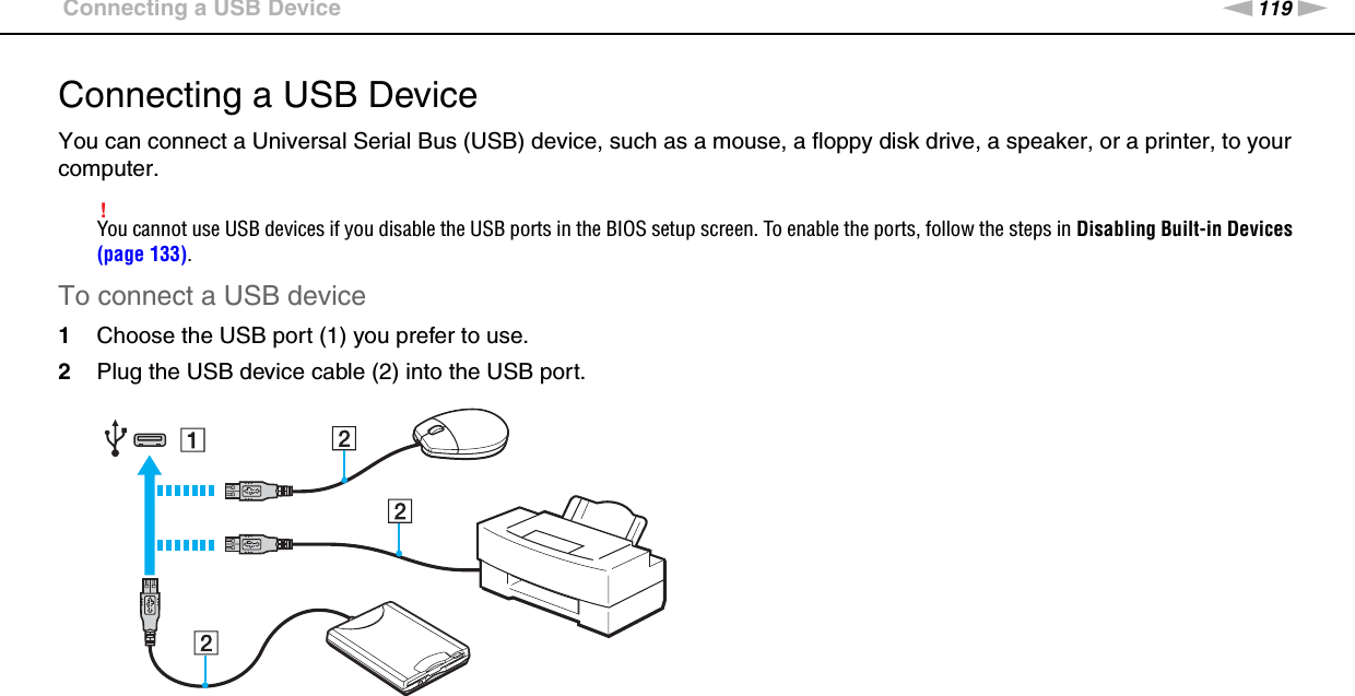 119nNUsing Peripheral Devices &gt;Connecting a USB DeviceConnecting a USB DeviceYou can connect a Universal Serial Bus (USB) device, such as a mouse, a floppy disk drive, a speaker, or a printer, to your computer.!You cannot use USB devices if you disable the USB ports in the BIOS setup screen. To enable the ports, follow the steps in Disabling Built-in Devices (page 133).To connect a USB device1Choose the USB port (1) you prefer to use.2Plug the USB device cable (2) into the USB port.