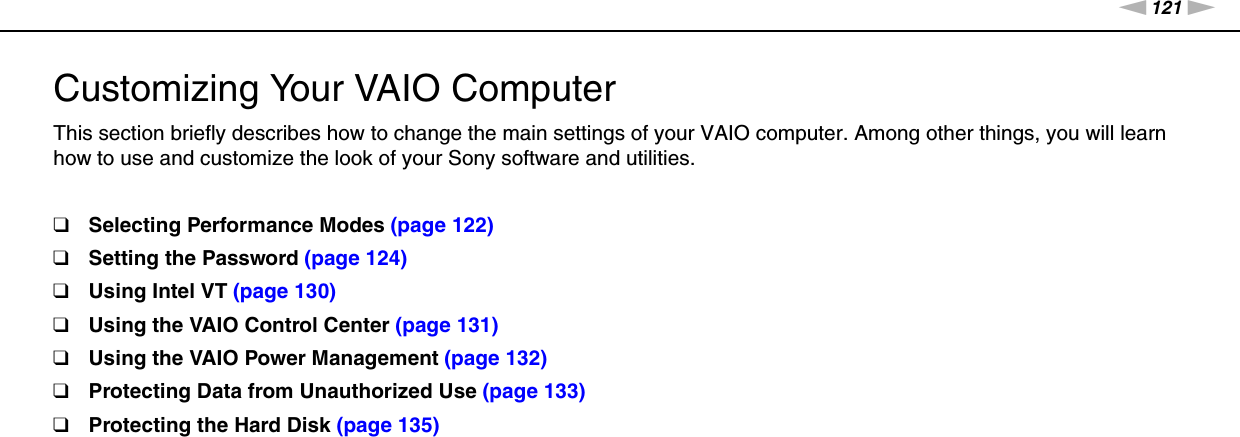 121nNCustomizing Your VAIO Computer &gt;Customizing Your VAIO ComputerThis section briefly describes how to change the main settings of your VAIO computer. Among other things, you will learn how to use and customize the look of your Sony software and utilities.❑Selecting Performance Modes (page 122)❑Setting the Password (page 124)❑Using Intel VT (page 130)❑Using the VAIO Control Center (page 131)❑Using the VAIO Power Management (page 132)❑Protecting Data from Unauthorized Use (page 133)❑Protecting the Hard Disk (page 135)