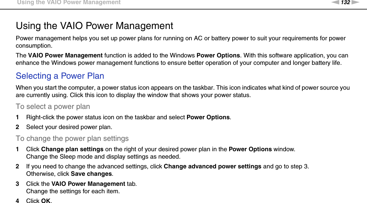 132nNCustomizing Your VAIO Computer &gt;Using the VAIO Power ManagementUsing the VAIO Power ManagementPower management helps you set up power plans for running on AC or battery power to suit your requirements for power consumption.The VAIO Power Management function is added to the Windows Power Options. With this software application, you can enhance the Windows power management functions to ensure better operation of your computer and longer battery life.Selecting a Power PlanWhen you start the computer, a power status icon appears on the taskbar. This icon indicates what kind of power source you are currently using. Click this icon to display the window that shows your power status.To select a power plan1Right-click the power status icon on the taskbar and select Power Options.2Select your desired power plan.To change the power plan settings1Click Change plan settings on the right of your desired power plan in the Power Options window.Change the Sleep mode and display settings as needed.2If you need to change the advanced settings, click Change advanced power settings and go to step 3.Otherwise, click Save changes.3Click the VAIO Power Management tab.Change the settings for each item.4Click OK.  
