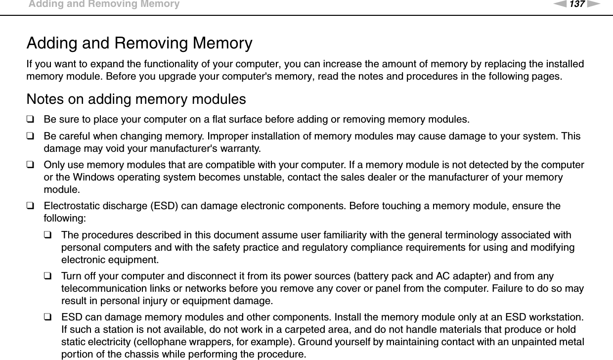137nNUpgrading Your VAIO Computer &gt;Adding and Removing MemoryAdding and Removing MemoryIf you want to expand the functionality of your computer, you can increase the amount of memory by replacing the installed memory module. Before you upgrade your computer&apos;s memory, read the notes and procedures in the following pages.Notes on adding memory modules❑Be sure to place your computer on a flat surface before adding or removing memory modules.❑Be careful when changing memory. Improper installation of memory modules may cause damage to your system. This damage may void your manufacturer&apos;s warranty.❑Only use memory modules that are compatible with your computer. If a memory module is not detected by the computer or the Windows operating system becomes unstable, contact the sales dealer or the manufacturer of your memory module.❑Electrostatic discharge (ESD) can damage electronic components. Before touching a memory module, ensure the following:❑The procedures described in this document assume user familiarity with the general terminology associated with personal computers and with the safety practice and regulatory compliance requirements for using and modifying electronic equipment.❑Turn off your computer and disconnect it from its power sources (battery pack and AC adapter) and from any telecommunication links or networks before you remove any cover or panel from the computer. Failure to do so may result in personal injury or equipment damage.❑ESD can damage memory modules and other components. Install the memory module only at an ESD workstation. If such a station is not available, do not work in a carpeted area, and do not handle materials that produce or hold static electricity (cellophane wrappers, for example). Ground yourself by maintaining contact with an unpainted metal portion of the chassis while performing the procedure.