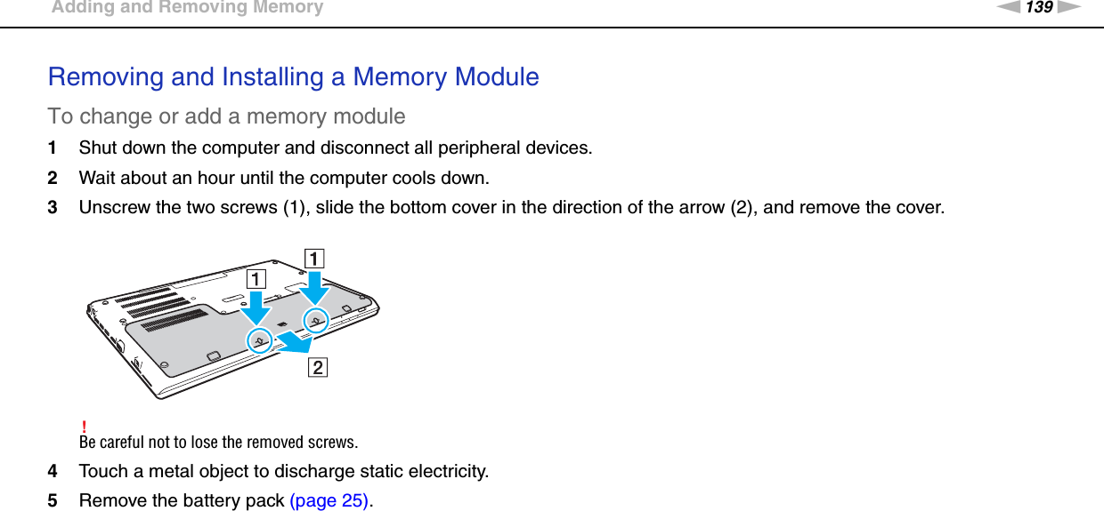 139nNUpgrading Your VAIO Computer &gt;Adding and Removing MemoryRemoving and Installing a Memory ModuleTo change or add a memory module1Shut down the computer and disconnect all peripheral devices.2Wait about an hour until the computer cools down.3Unscrew the two screws (1), slide the bottom cover in the direction of the arrow (2), and remove the cover.!Be careful not to lose the removed screws.4Touch a metal object to discharge static electricity.5Remove the battery pack (page 25).
