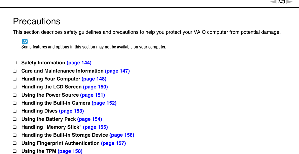 143nNPrecautions &gt;PrecautionsThis section describes safety guidelines and precautions to help you protect your VAIO computer from potential damage.Some features and options in this section may not be available on your computer.❑Safety Information (page 144)❑Care and Maintenance Information (page 147)❑Handling Your Computer (page 148)❑Handling the LCD Screen (page 150)❑Using the Power Source (page 151)❑Handling the Built-in Camera (page 152)❑Handling Discs (page 153)❑Using the Battery Pack (page 154)❑Handling &quot;Memory Stick&quot; (page 155)❑Handling the Built-in Storage Device (page 156)❑Using Fingerprint Authentication (page 157)❑Using the TPM (page 158)