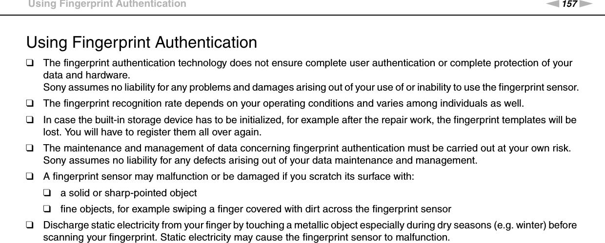 157nNPrecautions &gt;Using Fingerprint AuthenticationUsing Fingerprint Authentication❑The fingerprint authentication technology does not ensure complete user authentication or complete protection of your data and hardware.Sony assumes no liability for any problems and damages arising out of your use of or inability to use the fingerprint sensor.❑The fingerprint recognition rate depends on your operating conditions and varies among individuals as well.❑In case the built-in storage device has to be initialized, for example after the repair work, the fingerprint templates will be lost. You will have to register them all over again.❑The maintenance and management of data concerning fingerprint authentication must be carried out at your own risk.Sony assumes no liability for any defects arising out of your data maintenance and management.❑A fingerprint sensor may malfunction or be damaged if you scratch its surface with:❑a solid or sharp-pointed object❑fine objects, for example swiping a finger covered with dirt across the fingerprint sensor❑Discharge static electricity from your finger by touching a metallic object especially during dry seasons (e.g. winter) before scanning your fingerprint. Static electricity may cause the fingerprint sensor to malfunction. 
