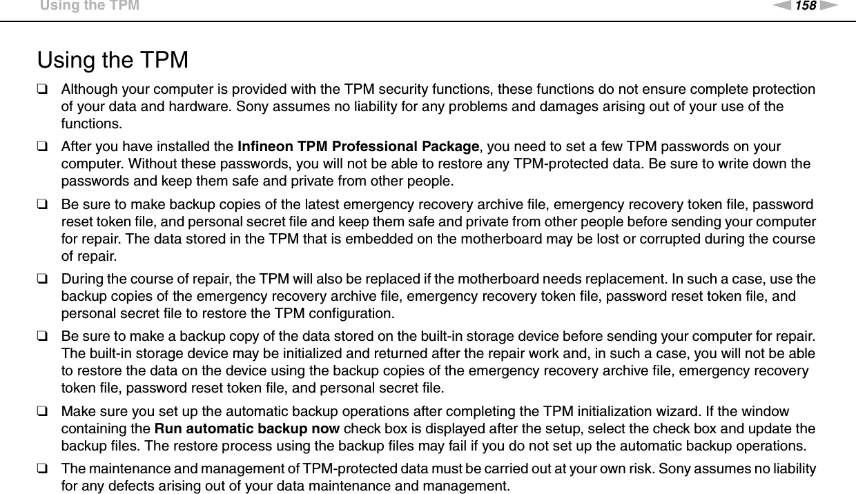 158nNPrecautions &gt;Using the TPMUsing the TPM❑Although your computer is provided with the TPM security functions, these functions do not ensure complete protection of your data and hardware. Sony assumes no liability for any problems and damages arising out of your use of the functions.❑After you have installed the Infineon TPM Professional Package, you need to set a few TPM passwords on your computer. Without these passwords, you will not be able to restore any TPM-protected data. Be sure to write down the passwords and keep them safe and private from other people.❑Be sure to make backup copies of the latest emergency recovery archive file, emergency recovery token file, password reset token file, and personal secret file and keep them safe and private from other people before sending your computer for repair. The data stored in the TPM that is embedded on the motherboard may be lost or corrupted during the course of repair.❑During the course of repair, the TPM will also be replaced if the motherboard needs replacement. In such a case, use the backup copies of the emergency recovery archive file, emergency recovery token file, password reset token file, and personal secret file to restore the TPM configuration.❑Be sure to make a backup copy of the data stored on the built-in storage device before sending your computer for repair. The built-in storage device may be initialized and returned after the repair work and, in such a case, you will not be able to restore the data on the device using the backup copies of the emergency recovery archive file, emergency recovery token file, password reset token file, and personal secret file.❑Make sure you set up the automatic backup operations after completing the TPM initialization wizard. If the window containing the Run automatic backup now check box is displayed after the setup, select the check box and update the backup files. The restore process using the backup files may fail if you do not set up the automatic backup operations.❑The maintenance and management of TPM-protected data must be carried out at your own risk. Sony assumes no liability for any defects arising out of your data maintenance and management. 