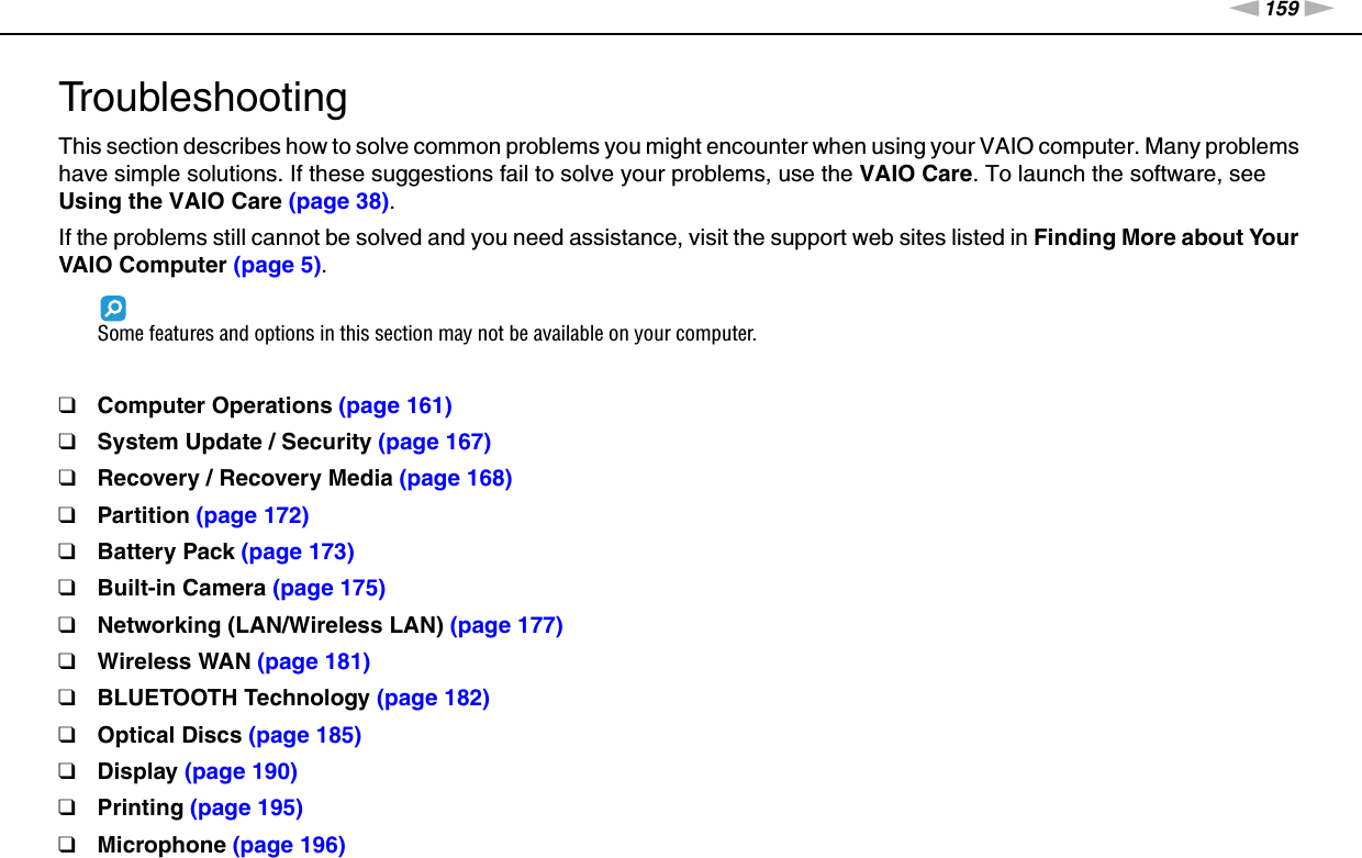 159nNTroubleshooting &gt;TroubleshootingThis section describes how to solve common problems you might encounter when using your VAIO computer. Many problems have simple solutions. If these suggestions fail to solve your problems, use the VAIO Care. To launch the software, see Using the VAIO Care (page 38).If the problems still cannot be solved and you need assistance, visit the support web sites listed in Finding More about Your VAIO Computer (page 5).Some features and options in this section may not be available on your computer.❑Computer Operations (page 161)❑System Update / Security (page 167)❑Recovery / Recovery Media (page 168)❑Partition (page 172)❑Battery Pack (page 173)❑Built-in Camera (page 175)❑Networking (LAN/Wireless LAN) (page 177)❑Wireless WAN (page 181)❑BLUETOOTH Technology (page 182)❑Optical Discs (page 185)❑Display (page 190)❑Printing (page 195)❑Microphone (page 196)