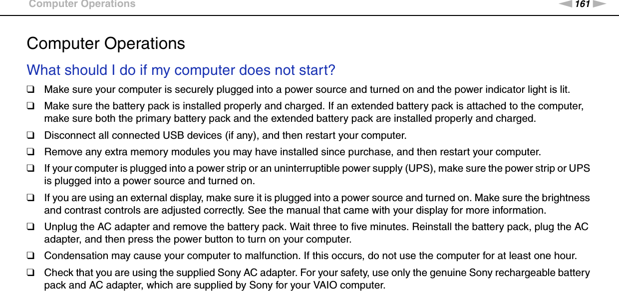 161nNTroubleshooting &gt;Computer OperationsComputer OperationsWhat should I do if my computer does not start?❑Make sure your computer is securely plugged into a power source and turned on and the power indicator light is lit.❑Make sure the battery pack is installed properly and charged. If an extended battery pack is attached to the computer, make sure both the primary battery pack and the extended battery pack are installed properly and charged.❑Disconnect all connected USB devices (if any), and then restart your computer.❑Remove any extra memory modules you may have installed since purchase, and then restart your computer.❑If your computer is plugged into a power strip or an uninterruptible power supply (UPS), make sure the power strip or UPS is plugged into a power source and turned on.❑If you are using an external display, make sure it is plugged into a power source and turned on. Make sure the brightness and contrast controls are adjusted correctly. See the manual that came with your display for more information.❑Unplug the AC adapter and remove the battery pack. Wait three to five minutes. Reinstall the battery pack, plug the AC adapter, and then press the power button to turn on your computer.❑Condensation may cause your computer to malfunction. If this occurs, do not use the computer for at least one hour.❑Check that you are using the supplied Sony AC adapter. For your safety, use only the genuine Sony rechargeable battery pack and AC adapter, which are supplied by Sony for your VAIO computer. 
