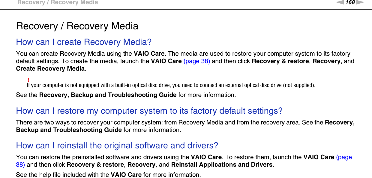 168nNTroubleshooting &gt;Recovery / Recovery MediaRecovery / Recovery MediaHow can I create Recovery Media?You can create Recovery Media using the VAIO Care. The media are used to restore your computer system to its factory default settings. To create the media, launch the VAIO Care (page 38) and then click Recovery &amp; restore, Recovery, and Create Recovery Media.!If your computer is not equipped with a built-in optical disc drive, you need to connect an external optical disc drive (not supplied).See the Recovery, Backup and Troubleshooting Guide for more information. How can I restore my computer system to its factory default settings?There are two ways to recover your computer system: from Recovery Media and from the recovery area. See the Recovery, Backup and Troubleshooting Guide for more information. How can I reinstall the original software and drivers?You can restore the preinstalled software and drivers using the VAIO Care. To restore them, launch the VAIO Care (page 38) and then click Recovery &amp; restore, Recovery, and Reinstall Applications and Drivers.See the help file included with the VAIO Care for more information. 