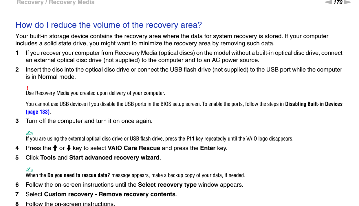170nNTroubleshooting &gt;Recovery / Recovery MediaHow do I reduce the volume of the recovery area?Your built-in storage device contains the recovery area where the data for system recovery is stored. If your computer includes a solid state drive, you might want to minimize the recovery area by removing such data.1If you recover your computer from Recovery Media (optical discs) on the model without a built-in optical disc drive, connect an external optical disc drive (not supplied) to the computer and to an AC power source.2Insert the disc into the optical disc drive or connect the USB flash drive (not supplied) to the USB port while the computer is in Normal mode.!Use Recovery Media you created upon delivery of your computer.You cannot use USB devices if you disable the USB ports in the BIOS setup screen. To enable the ports, follow the steps in Disabling Built-in Devices (page 133).3Turn off the computer and turn it on once again.✍If you are using the external optical disc drive or USB flash drive, press the F11 key repeatedly until the VAIO logo disappears.4Press the M or m key to select VAIO Care Rescue and press the Enter key.5Click Tools and Start advanced recovery wizard.✍When the Do you need to rescue data? message appears, make a backup copy of your data, if needed.6Follow the on-screen instructions until the Select recovery type window appears.7Select Custom recovery - Remove recovery contents.8Follow the on-screen instructions.
