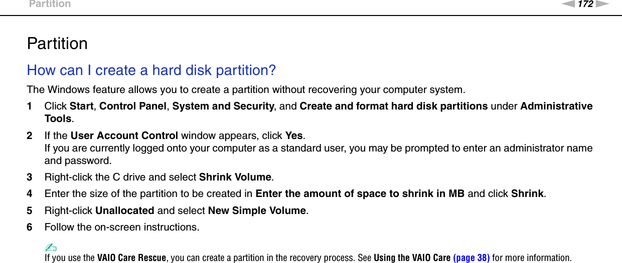 172nNTroubleshooting &gt;PartitionPartitionHow can I create a hard disk partition?The Windows feature allows you to create a partition without recovering your computer system.1Click Start, Control Panel, System and Security, and Create and format hard disk partitions under Administrative Tools.2If the User Account Control window appears, click Yes.If you are currently logged onto your computer as a standard user, you may be prompted to enter an administrator name and password.3Right-click the C drive and select Shrink Volume.4Enter the size of the partition to be created in Enter the amount of space to shrink in MB and click Shrink.5Right-click Unallocated and select New Simple Volume.6Follow the on-screen instructions.✍If you use the VAIO Care Rescue, you can create a partition in the recovery process. See Using the VAIO Care (page 38) for more information.  