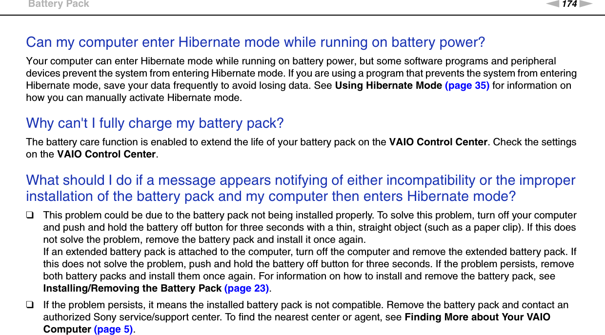 174nNTroubleshooting &gt;Battery PackCan my computer enter Hibernate mode while running on battery power? Your computer can enter Hibernate mode while running on battery power, but some software programs and peripheral devices prevent the system from entering Hibernate mode. If you are using a program that prevents the system from entering Hibernate mode, save your data frequently to avoid losing data. See Using Hibernate Mode (page 35) for information on how you can manually activate Hibernate mode. Why can&apos;t I fully charge my battery pack?The battery care function is enabled to extend the life of your battery pack on the VAIO Control Center. Check the settings on the VAIO Control Center. What should I do if a message appears notifying of either incompatibility or the improper installation of the battery pack and my computer then enters Hibernate mode?❑This problem could be due to the battery pack not being installed properly. To solve this problem, turn off your computer and push and hold the battery off button for three seconds with a thin, straight object (such as a paper clip). If this does not solve the problem, remove the battery pack and install it once again.If an extended battery pack is attached to the computer, turn off the computer and remove the extended battery pack. If this does not solve the problem, push and hold the battery off button for three seconds. If the problem persists, remove both battery packs and install them once again. For information on how to install and remove the battery pack, see Installing/Removing the Battery Pack (page 23).❑If the problem persists, it means the installed battery pack is not compatible. Remove the battery pack and contact an authorized Sony service/support center. To find the nearest center or agent, see Finding More about Your VAIO Computer (page 5).  